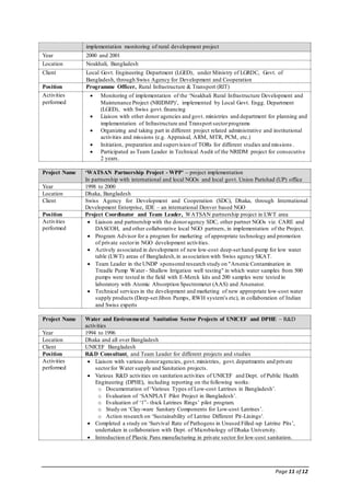 Page 11 of 12
implementation monitoring of rural development project
Year 2000 and 2001
Location Noakhali, Bangladesh
Client Local Govt. Engineering Department (LGED), under Ministry of LGRDC, Govt. of
Bangladesh, through Swiss Agency for Development and Cooperation
Position Programme Officer, Rural Infrastructure & Transport (RIT)
Activities
performed
 Monitoring of implementation of the ‘Noakhali Rural Infrastructure Development and
Maintenance Project (NRIDMP)’, implemented by Local Govt. Engg. Department
(LGED), with Swiss govt.financing
 Liaison with other donor agencies and govt. ministries and department for planning and
implementation of Infrastructure and Transport sectorprograms
 Organizing and taking part in different project related administrative and institutional
activities and missions (e.g. Appraisal, ARM, MTR, PCM, etc.)
 Initiation, preparation and supervision of TORs for different studies and missions .
 Participated as Team Leader in Technical Audit of the NRIDM project for consecutive
2 years.
Project Name ‘WATSAN Partnership Project - WPP' – project implementation
In partnership with international and local NGOs and local govt. Union Parishad (UP) office
Year 1998 to 2000
Location Dhaka, Bangladesh
Client Swiss Agency for Development and Cooperation (SDC), Dhaka, through International
Development Enterprise, IDE – an international Denver based NGO
Position Project Coordinator and Team Leader, WATSAN partnership project in LWT area
Activities
performed
 Liaison and partnership with the donoragency SDC, other partner NGOs viz. CARE and
DASCOH, and other collaborative local NGO partners, in implementation of the Project.
 Program Advisor for a program for marketing of appropriate technology and promotion
of private sectorin NGO development activities.
 Actively associated in development of new low-cost deep-set hand-pump for low water
table (LWT) areas of Bangladesh,in association with Swiss agency SKAT.
 Team Leader in the UNDP sponsored research study on "Arsenic Contamination in
Treadle Pump Water - Shallow Irrigation well testing" in which water samples from 500
pumps were tested in the field with E-Merck kits and 200 samples were tested in
laboratory with Atomic Absorption Spectrometer (AAS) and Arsenator.
 Technical services in the development and marketing of new appropriate low-cost water
supply products (Deep-set Jibon Pumps, RWH system’s etc), in collaboration of Indian
and Swiss experts
Project Name Water and Environmental Sanitation Sector Projects of UNICEF and DPHE – R&D
activities
Year 1994 to 1996
Location Dhaka and all over Bangladesh
Client UNICEF Bangladesh
Position R&D Consultant, and Team Leader for different projects and studies
Activities
performed
 Liaison with various donoragencies, govt.ministries, govt.departments and private
sectorfor Water supply and Sanitation projects.
 Various R&D activities on sanitation activities of UNICEF and Dept. of Public Health
Engineering (DPHE), including reporting on the following works:
o Documentation of ‘Various Types of Low-cost Latrines in Bangladesh’.
o Evaluation of ‘SANPLAT Pilot Project in Bangladesh’.
o Evaluation of ‘1”- thick Latrines Rings’ pilot program.
o Study on ‘Clay-ware Sanitary Components for Low-cost Latrines’.
o Action research on ‘Sustainability of Latrine Different Pit-Linings'.
 Completed a study on ‘Survival Rate of Pathogens in Unused Filled-up Latrine Pits’,
undertaken in collaboration with Dept. of Microbiology of Dhaka University.
 Introduction of Plastic Pans manufacturing in private sector for low-cost sanitation.
 