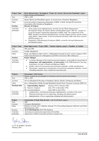 Page 12 of 12
Project Name Rural Infrastructure Development Project for Greater Barisal and Patuakhali region –
project design and formulation
Year 1990 to 1993
Location Greater Barisal and Patuakhali regions, in coastal areas of Southern Bangladesh
Client Local Government Engineering Department (LGED) of GoB, through M/s Interchain
Consultants AB of Sweden in Bangladesh
Position Director of Projects
Activities
performed
 Team Leader in pre implementation activities for the "Rural Infrastructure
Development Project for Greater Barisal and Patuakhali region" (RD-16), a project of
Local Government Engineering Department (LGED) GoB. The components of the
RIDP included construction and maintenance of roads, bridges culverts, growth centers,
small markets, improvement of old unused ponds and tanks,small scale water resource
(SSWR) projects,etc.
 Preparation of Monitoring & Evaluation (M&E) systemfor the rural infrastructure
development project.
Project Name Road Improvement Project (RIP) - National highway project, Chandina to Comilla
Year 1993 and 1994
Location Comilla, Bangladesh
Client Roads and Highways Dept. of Govt. of Bangladesh through the joint venture company of M/s
Soiltech International Ltd. of Bangladesh and IJM Constructions Bhd. (Malaysia).
Position Project Manager
Activities
performed
 As Project Manager of the road Construction Company, responsible for all activities in
management and implementation of construction of the ADB financed 12 km long
road project, for dept.of Roads and Highways (R&H).
 Quality control of construction and construction materials, in field and laboratory.
 Procurement, maintenance and operation of construction equipment/ materials, control
of building materials stores,warehouses and stack yard.
Projects Government Civil Service
Various projects for development of waterways and river ports in the country
Year 1969 to 1981
Location All over Bangladesh (Postings in Gopalganj, Barisal, Khulna, Chittagong and Dhaka)
Client Govt. of Bangladesh (GoB), through Bangladesh Inland Water Transport Authority (BIWTA)
Positions held i) Superintending Engineer (January 1979 to January 1981)
ii) Executive Engineer (July 1972 to December 1978)
iii) Assistant Engineer (June 1968 to June 1972)
Activities
performed
 Administrative, institutional and project implementation activities in the sector
 Planning and design of river engineering, dredging and related projects
 Implementation of river engineering, dredging and related projects
Project Construction of Food Silos for Govt. with World Bank support
Year 1969
Location Ashuganj, Brahminbaria
Client Ministry of Food, Govt. Pakistan, through JV of Consulting Engineers (Pak) Ltd. and Weitz
Hettelsetter Inc. USA
Position Asst. Chief Inspector (ACI) /Site Engineer
Activities
performed
Assistance in construction supervision of Food Silos.
Supervision of field construction activities at project site.
(A. K. M. RABIUL ISLAM)
February 2016
 