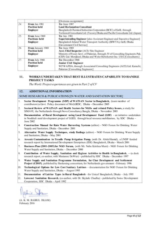 Page 4 of 12
[Overseas assignment]
24. From Jan 1981
Position held
Employer
To: June 1987
Land Reclamation Consultant
BangladeshChemicalIndustries Corporation (BCIC) ofGoB, through
TechnicalConsultants Ltd.(Tecon),Dhaka and Pacific Consultants Ltd.(Japan)
25. From June 1969
Positions held
Employer
To: Jan. 1981
Superintending Engineer [also Assistant Engineer and Executive Engineer]
Bangladesh Inland Water Transport Authority (BIWTA), GoB, Dhaka
[Government Civil Service]
26. From January 1969
Position held
Employer
To: June 1969
Asst. Chief Inspector (ACI) /Site Engineer
Ministry ofFood, Govt. of Pakistan, through JVof Consulting Engineers Pak.
(CEP) Ltd. Motijheel, Dhaka and Weitz Hettelsetter Inc. USA [Consultants]
27. From July 1968
Position held
Employer
To: December 1968
Junior Civil Engineer
WPWAPDA,through Associated Consulting Engineers (ACE) Ltd. Karachi,
Pakistan [Consulting Engineers]
11. WORKS UNDERTAKENTHAT BEST ILLUSTRATES CAPABILITYTO HANDLE
PROJECT TASKS
The Work/ Project experiencesare given in Part 2 of CV
12. ADDITIONALINFORMATION
SOME RESEARCH & PUBLICATIONS [IN WATER AND SANITATION SECTOR]
1. Sector Development Programme (SDP) of WATSAN Sector in Bangladesh, (team member of
contributors)a Govt. Policy document of MoLGRDC, Dhaka - December 2005
2. Sectoral Review of WATSAN and Health Sectors for NGOs and related Policy Issues, a study for
SIMAVI, the Netherlands through Nova Consultancy Bangla, Dhaka - November 2003
3. Documentation of Rural Development using Local Development Fund (LDF) – an initiative undertaken
in Noakhali rural development project of LGED, through local resource mobilization, by SDC Dhaka –
June 2002
4. Construction Manual for Rain Water Harvesting Systems (editor) – NGO Forum for Drinking Water
Supply and Sanitation, Dhaka - December 2001
5. Alternative Water Supply Techniques, study findings (editor) – NGO Forum for Drinking Water Supply
and Sanitation, Dhaka - May 2001
6. Arsenic Contamination in Treadle Pump Irrigation Pump, (with Dr. AbdulHamid), a UNDP funded
research report by International Development Enterprises (IDE) Bangladesh, Dhaka - March 2001
7. Business Plan (2001-2005)for NGO Forum, (with Mr. Naba Krishna Muni) - NGO Forum for Drinking
Water Supply and Sanitation, Dhaka – December 2000
8. Contribution of Water Supply, Sanitation and Hygiene Activities to Health in Bangladesh, -- (a desk
research report, co-author, with Marianne DeWier) - published by SDC Dhaka - December 1997
9. Water Supply and Sanitation Programme Formulation, for Char Development and Settlement
Project (CDSP), published by Haskoning consortium, for Netherlands government - February 1996
10. Technological Options for Low Cost Sanitary Latrines – documentation for NGO Forum for Drinking
Water Supply and Sanitation, Dhaka – August 1995
11. Documentation of Latrine Types in Rural Bangladesh –for Unicef Bangladesh, Dhaka – July 1995
12. Low-cost Sanitation Research, (co-author, with Dr. Skylark Chadha) - published by Swiss Development
Cooperation, SDC Dhaka - April 1992
(A. K. M. RABIUL ISLAM)
February 2016
 