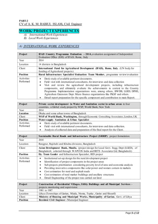 Page 5 of 12
PART-2
CV of A. K. M. RABIUL ISLAM, Civil Engineer
WORK/ PROJECTEXPERIENCES
A) International Work Experiences
B) Local Work Experiences
A) INTERNATIONAL WORK EXPERIENCES
Project IFAD Country Programme Evaluation – 2014,evaluation assignment of Independent
Evaluation Office (IOE) of IFAD, Rome, Italy
Year 2014
Location 14 districts in Bangladesh
Client International Fund for Agricultural Development (IFAD), Rome, Italy. (UN body for
funding of Agricultural projects)
Position Rural Infrastructure Specialist/ Evaluation Team Member, programme review/evaluation
Activities
Performed
 Desk study of available pertinent documents.
 Field visit with international consultants, for interviews and data collection
 Visit and review the agricultural development projects, including infrastructure
components, and ultimately evaluate the achievements in context to the Country
Programme. Implementation organizations were, among others, BWDB, LGED, DPHE,
Agriculture Extension Dept. Micro finance organizations like PKSF and others.
 Detail report preparation for the specific component and contribution to main Report.
Project Private sector development in Water and Sanitation sector in urban areas in four
countries, a Global study project by WSP, World Bank, New York
Year 2014
Location Dhaka and some urban towns of Bangladesh
Client WSP of World Bank, Washington, through Economic Consulting Associates,London,UK
Position Water-supply Sanitation & Urban Specialist
Activities
Performed
 Desk study of available pertinent documents.
 Field visit with international consultants, for interviews and data collection.
 Analysis of collected data and preparation of the final report for the Client.
Project Sustainable Rural Roads and Infrastructure Project (SRRIP) project formulation
Year 2010
Location Rangpur, Rajshahi and Khulna divisions, Bangladesh
Client Asian Development Bank, Manila. (project design for Local Govt. Engg. Dept (LGED), of
Bangladesh; selected through WAPCOS India and BETS Associates Ltd. Bangladesh)
Position Dy. Team Leader and Infrastructure Specialist, RID project
Activities
Performed
 Institutional set-up design for the rural development project
 Identification of project components in the project areas
 Sub-projects prioritization considering poverty level of area and economic analysis
 Providing innovative components like solar power and women corners in markets
 Cost estimation for rural and asphalt roads
 Cost estimation of rural market buildings and ancillary structures
 Detail Engineering of the project was carried out later
Project Construction of Residential Villages, Utility Buildings and all Municipal Services –
projects monitoring and supervision
Year 1981 to 1987
Location Libya (Townships of Garian, Mizda, Nisma, Topka , Gariat and Shoarif)
Client Ministry of Housing and Municipal Works, Municipality of Garian, Govt. of Libya
Position Resident Civil Engineer /Municipal Engineer
 