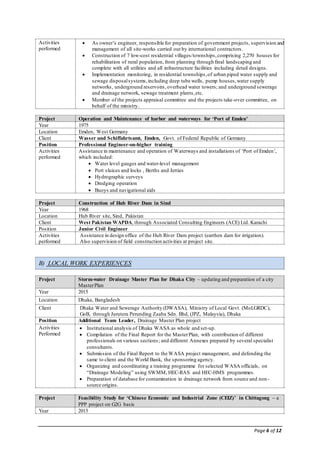 Page 6 of 12
Activities
performed
 As owner’s engineer, responsible for preparation of government projects, supervision and
management of all site-works carried out by international contractors.
 Construction of 7 low-cost residential villages/townships,comprising 2,270 houses for
rehabilitation of rural population, from planning through final landscaping and
complete with all utilities and all infrastructure facilities including detail designs.
 Implementation monitoring, in residential townships,of urban piped water supply and
sewage disposalsystems,including deep tube wells, pump houses,water supply
networks, underground reservoirs,overhead water towers; and underground sewerage
and drainage network, sewage treatment plants,etc.
 Member of the projects appraisal committee and the projects take-over committee, on
behalf of the ministry.
Project Operation and Maintenance of harbor and waterways for ‘Port of Emden’
Year 1975
Location Emden, West Germany
Client Wasser und Schiffahrtsamt, Emden, Govt. of Federal Republic of Germany
Position Professional Engineer-on-higher training
Activities
performed
Assistance in maintenance and operation of Waterways and installations of ‘Port of Emden’,
which included:
 Water level gauges and water-level management
 Port sluices and locks , Berths and Jetties
 Hydrographic surveys
 Dredging operation
 Buoys and navigational aids
Project Construction of Hub River Dam in Sind
Year 1968
Location Hub River site, Sind, Pakistan
Client West Pakistan WAPDA, through Associated Consulting Engineers (ACE) Ltd. Karachi
Position Junior Civil Engineer
Activities
performed
Assistance in design office of the Hub River Dam project (earthen dam for irrigation).
Also supervision of field construction activities at project site.
B) LOCAL WORK EXPERIENCES
Project Storm-water Drainage Master Plan for Dhaka City – updating and preparation of a city
MasterPlan
Year 2015
Location Dhaka, Bangladesh
Client Dhaka Water and Sewerage Authority (DWASA), Ministry of Local Govt. (MoLGRDC),
GoB, through Jurutera Perunding Zaaba Sdn. Bhd, (JPZ, Malaysia), Dhaka
Position Additional Team Leader, Drainage Master Plan project
Activities
Performed
 Institutional analysis of Dhaka WASA as whole and set-up.
 Compilation of the Final Report for the MasterPlan, with contribution of different
professionals on various sections; and different Annexes prepared by several specialist
consultants.
 Submission of the Final Report to the WASA project management, and defending the
same to client and the World Bank, the sponsoring agency.
 Organizing and coordinating a training programme for selected WASA officials, on
“Drainage Modeling” using SWMM, HEC-RAS and HEC-HMS programmes.
 Preparation of database for contamination in drainage network from source and non-
source origins.
Project Feasibility Study for ‘Chinese Economic and Industrial Zone (CEIZ)’ in Chittagong – a
PPP project on G2G basis
Year 2015
 