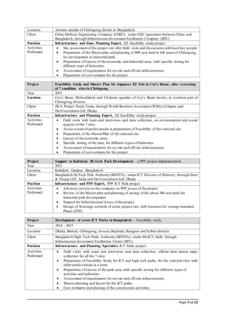 Page 7 of 12
Location Anwara upazila of Chittagong district in Bangladesh
Client China Harbour Engineering Company (CHEC), under G2G agreement between China and
Bangladesh, through Infrastructure Investment Facilitation Company (IIFC)
Position Infrastructure and Zone Planning Expert, EZ feasibility study project
Activities
Performed
 Site assessment ofthe project site after field visits and discussions with local key people.
 Preparation of the Masterplan and planning of 800 acre land in hill areas of Chittagong,
for development of industrial park.
 Preparation of Layout of the economic and industrial zone, with specific zoning for
different type of Industries.
 Assessment of requirements for on-site and off-site infrastructures.
 Preparation of cost estimate for the project.
Project Feasibility Study and Master Plan for Japanese EZ Site in Cox’s Bazar, after screening
of 7 candidate sites in Chittagong
Year 2015
Location Cox’s Bazar, Moheshkhali and Chokoria upazilas of Cox’s Bazar district, in southern part of
Chittagong division.
Client JICA Project Study Team, through World Business Associates (WBA) of Japan, and
DevConsultants Ltd. Dhaka
Position Infrastructure and Planning Expert, EZ feasibility study project
Activities
Performed
 Field visits with team and interviews and data collection, on environmental and social
aspects of the 7 sites.
 Assist a teamof professionals in preparation of Feasibility of the selected site.
 Preparation of the MasterPlan of the selected site.
 Layout of the economic zone,
 Specific zoning of the area, for different types of Industries.
 Assessment of requirements for on-site and off-site infrastructures.
 Preparation of cost estimate for the project
Project Support to Kaliakoir Hi-Tech Park Development– a PPP project implementation
Year 2015
Location Kaliakoir, Gazipur, Bangladesh
Client Bangladesh Hi-Tech Park Authority (BHTPA), underICT Division of Ministry, through Ernst
& Young LLP, India and DevConsultants Ltd. Dhaka
Position Infrastructure and PPP Expert, PPP ICT Park project
Activities
Performed
 Advisory services to the company on PPP issues of the project.
 Review of the Master plan and planning of zoning of the about 300 acre land for
industrial park development.
 Support for Infrastructural issues of the project.
 Design of Sewerage network of entire project site, with locations for sewage treatment
Plants (STP).
Project Development of seven ICT Parks in Bangladesh – Feasibility study
Year 2014 - 2015
Location Dhaka, Barisal, Chittagong, Jessore,Rajshahi, Rangpur and Sylhet districts
Client Bangladesh High Tech Parks Authority (BHTPA), under MoICT, GoB, through
Infrastructure Investment Facilitation Center (IIFC)
Position Infrastructure and Planning Specialist, ICT Parks project
Activities
Performed
 Field visits with team and interviews and data collection, official land mouza maps
collection for all the 7 sites.
 Preparation of Feasibility Study for ICT and high tech parks, for the selected sites with
other professionals in a team.
 Preparation of Layout of the park area, with specific zoning for different types of
activities and industries.
 Assessment of requirements for on-site and off-site infrastructures.
 Master planning and layout for the ICT parks.
 Cost estimates and phasing of the construction activities.
 