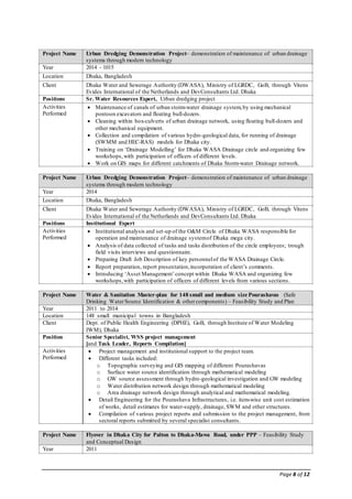 Page 8 of 12
Project Name Urban Dredging Demonstration Project– demonstration of maintenance of urban drainage
systems through modern technology
Year 2014 - 1015
Location Dhaka, Bangladesh
Client Dhaka Water and Sewerage Authority (DWASA), Ministry of LGRDC, GoB, through Vitens
Evides International of the Netherlands and DevConsultants Ltd. Dhaka
Positions Sr. Water Resources Expert, Urban dredging project
Activities
Performed
 Maintenance of canals of urban storm-water drainage system,by using mechanical
pontoon excavators and floating bull-dozers.
 Cleaning within box-culverts of urban drainage network, using floating bull-dozers and
other mechanical equipment.
 Collection and compilation of various hydro-geological data, for running of drainage
(SWMM and HEC-RAS) models for Dhaka city.
 Training on ‘Drainage Modelling’ for Dhaka WASA Drainage circle and organizing few
workshops,with participation of officers of different levels.
 Work on GIS maps for different catchments of Dhaka Storm-water Drainage network.
Project Name Urban Dredging Demonstration Project– demonstration of maintenance of urban drainage
systems through modern technology
Year 2014
Location Dhaka, Bangladesh
Client Dhaka Water and Sewerage Authority (DWASA), Ministry of LGRDC, GoB, through Vitens
Evides International of the Netherlands and DevConsultants Ltd. Dhaka
Positions Institutional Expert
Activities
Performed
 Institutional analysis and set-up of the O&M Circle of Dhaka WASA responsible for
operation and maintenance of drainage systemof Dhaka mega city.
 Analysis of data collected of tasks and tasks distribution of the circle employees; trough
field visits interviews and questionnaire.
 Preparing Draft Job Description of key personnelof the WASA Drainage Circle.
 Report preparation, report presentation,incorporation of client’s comments.
 Introducing ‘Asset Management’concept within Dhaka WASA and organizing few
workshops,with participation of officers of different levels from various sections.
Project Name Water & Sanitation Master-plan for 148 small and medium size Pourashavas (Safe
Drinking WaterSource Identification & othercomponents) – Feasibility Study and Plan
Year 2011 to 2014
Location 148 small municipal towns in Bangladesh
Client Dept. of Public Health Engineering (DPHE), GoB, through Institute of Water Modeling
IWM), Dhaka
Position Senior Specialist, WSS project management
[and Task Leader, Reports Compilation]
Activities
Performed
 Project management and institutional support to the project team.
 Different tasks included:
o Topographic surveying and GIS mapping of different Pourashavas
o Surface water source identification through mathematical modeling
o GW source assessment through hydro-geological investigation and GW modeling
o Water distribution network design through mathematical modeling
o Area drainage network design through analytical and mathematical modeling.
 Detail Engineering for the Pourashava Infrastructures, i.e. item-wise unit cost estimation
of works, detail estimates for water-supply, drainage, SWM and other structures.
 Compilation of various project reports and submission to the project management, from
sectoral reports submitted by several specialist consultants.
Project Name Flyover in Dhaka City for Palton to Dhaka-Mawa Road, under PPP – Feasibility Study
and Conceptual Design
Year 2011
 