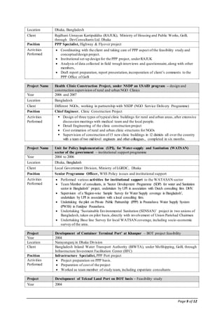 Page 9 of 12
Location Dhaka, Bangladesh
Client Rajdhani Unnayan Kartipakkha (RAJUK), Ministry of Housing and Public Works, GoB,
through DevConsultants Ltd. Dhaka
Position PPP Specialist, Highway & Flyover project
Activities
Performed
 Coordinating with the client and taking care of PPP aspect of the feasibility study and
conceptualdesign project.
 Institutional set-up design for the PPP project, underRAJUK
 Analysis of data collected in field trough interviews and questionnaire,along with other
members,
 Draft report preparation, report presentation,incorporation of client’s comments to the
PPP Office of GoB
Project Name Health Clinic Construction Project, under NSDP an USAID program – design and
construction supervision of rural and urban NGO Clinics
Year 2006 and 2007
Location Bangladesh
Client Different NGOs, working in partnership with NSDP (NGO Service Delivery Programme)
Position Chief Engineer, Clinic Construction Project
Activities
Performed
 Design of three types of typical clinic buildings for rural and urban areas, after extensive
discussion meetings with medical team and the local people.
 Detail Engineering of the clinic construction project
 Cost estimation of rural and urban clinic structures for NGOs
 Supervision of construction of15 new clinic buildings in 12 districts all over the country
with a team of two mid-level engineers and other colleagues., completed in six months.
Project Name Unit for Policy Implementation (UPI), for Water-supply and Sanitation (WATSAN)
sector of the government – institutional support programme
Year 2004 to 2006
Location Dhaka, Bangladesh
Client Local Government Division, Ministry of LGRDC, Dhaka
Position Senior Programme Officer, WSS Policy issues and institutional support
Activities
Performed
 Performed various activities for institutional support to the WATASAN sector
 Team Member of consultants, in ‘Sector Development Programme (SDP) for water and Sanitation
sector in Bangladesh’ project, undertaken by UPI in association with Dutch consulting firm DHV.
 Supervision of a ‘Region-wise Sample Survey for Water Supply coverage in Bangladesh’,
undertaken by UPI in association with a local consulting firm.
 Undertaking the pilot on Private Public Partnership (PPP) in Pourashava Water Supply System
(PWSS) in Faridpur Pourashava.
 Undertaking ‘Sustainable Environmental Sanitation (SENSAN)’ project in two unions of
Bangladesh, taken on pilot basis,directly with involvement of Union Parishad Chairmen
 Undertaking Base line Survey for local WATSAN coverage, including socio-economic
survey of the area.
Project Development of Container Terminal Port’ at Khanpur – BOT project feasibility
Year 2004
Location Narayanganj in Dhaka Division
Client Bangladesh Inland Water Transport Authority (BIWTA), under MoShipping, GoB, through
Infrastructure Investment Facilitation Center (IIFC)
Position Infrastructure Specialist, PPP Port project
Activities
Performed
 Project preparation on PPP basis.
 Preparation of cost of the project
 Worked as team member of study team, including expatriate consultants
Project Development of Teknaf Land Port on BOT basis – Feasibility study
Year 2004
 
