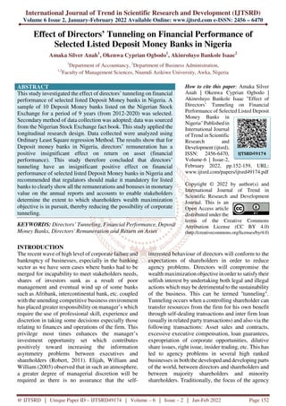 International Journal of Trend in Scientific Research and Development (IJTSRD)
Volume 6 Issue 2, January-February 2022 Available Online: www.ijtsrd.com e-ISSN: 2456 – 6470
@ IJTSRD | Unique Paper ID – IJTSRD49174 | Volume – 6 | Issue – 2 | Jan-Feb 2022 Page 152
Effect of Directors’ Tunneling on Financial Performance of
Selected Listed Deposit Money Banks in Nigeria
Amaka Silver Anah1
, Okenwa Cyprian Ogbodo1
, Akinroluyo Bankole Isaac2
1
Department of Accountancy, 2
Department of Business Administration,
1,2
Faculty of Management Sciences, Nnamdi Azikiwe University, Awka, Nigeria
ABSTRACT
This study investigated the effect of directors’ tunneling on financial
performance of selected listed Deposit Money banks in Nigeria. A
sample of 10 Deposit Money banks listed on the Nigerian Stock
Exchange for a period of 9 years (from 2012-2020) was selected.
Secondary method of data collection was adopted; data was sourced
from the Nigerian Stock Exchange fact book. This study applied the
longitudinal research design. Data collected were analyzed using
Ordinary Least Square regression Method. The results show that for
Deposit money banks in Nigeria, directors’ remuneration has a
positive insignificant effect on return on asset (financial
performance). This study therefore concluded that directors’
tunneling have an insignificant positive effect on financial
performance of selected listed Deposit Money banks in Nigeria and
recommended that regulators should make it mandatory for listed
banks to clearly show all the remunerations and bonuses in monetary
value on the annual reports and accounts to enable stakeholders
determine the extent to which shareholders wealth maximization
objective is in pursuit, thereby reducing the possibility of corporate
tunneling.
KEYWORDS: Directors’ Tunneling, Financial Performance, Deposit
Money Banks, Directors' Remuneration and Return on Asset
How to cite this paper: Amaka Silver
Anah | Okenwa Cyprian Ogbodo |
Akinroluyo Bankole Isaac "Effect of
Directors’ Tunneling on Financial
Performance of Selected Listed Deposit
Money Banks in
Nigeria" Published in
International Journal
of Trend in Scientific
Research and
Development (ijtsrd),
ISSN: 2456-6470,
Volume-6 | Issue-2,
February 2022, pp.152-159, URL:
www.ijtsrd.com/papers/ijtsrd49174.pdf
Copyright © 2022 by author(s) and
International Journal of Trend in
Scientific Research and Development
Journal. This is an
Open Access article
distributed under the
terms of the Creative Commons
Attribution License (CC BY 4.0)
(http://creativecommons.org/licenses/by/4.0)
INTRODUCTION
The recent wave of high level of corporate failure and
bankruptcy of businesses, especially in the banking
sector as we have seen cases where banks had to be
merged for incapability to meet stakeholders needs,
shares of investors sunk as a result of poor
management and eventual wind up of some banks
such as Afribank, intercontinental bank, etc. coupled
with the unending competitive business environment
has placed greater responsibility on manager’s which
require the use of professional skill, experience and
discretion in taking some decisions especially those
relating to finances and operations of the firm. This
privilege most times enhances the manager’s
investment opportunity set which contributes
positively toward increasing the information
asymmetry problems between executives and
shareholders (Robert, 2011). Elijah, William and
William (2003) observed that in such an atmosphere,
a greater degree of managerial discretion will be
required as there is no assurance that the self-
interested behaviour of directors will conform to the
expectations of shareholders in order to reduce
agency problems. Directors will compromise the
wealth maximization objective in order to satisfy their
selfish interest by undertaking both legal and illegal
actions which may be detrimental to the sustainability
of the business. This can be termed ''tunneling".
Tunneling occurs when a controlling shareholder can
transfer resources from the firm for his own benefit
through self-dealing transactions and inter firm loan
(usually in related party transactions) and also via the
following transactions: Asset sales and contracts,
excessive executive compensation, loan guarantees,
expropriation of corporate opportunities, dilutive
share issues, right issue, insider trading, etc. This has
led to agency problems in several high ranked
businesses in both the developed and developing parts
of the world, between directors and shareholders and
between majority shareholders and minority
shareholders. Traditionally, the focus of the agency
IJTSRD49174
 