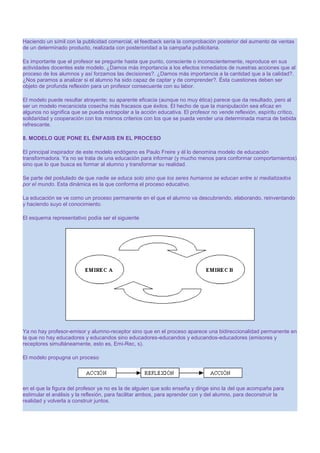 Haciendo un símil con la publicidad comercial, el feedback sería la comprobación posterior del aumento de ventas
de un determinado producto, realizada con posterioridad a la campaña publicitaria.
Es importante que el profesor se pregunte hasta que punto, consciente o inconscientemente, reproduce en sus
actividades docentes este modelo. ¿Damos más importancia a los efectos inmediatos de nuestras acciones que al
proceso de los alumnos y así forzamos las decisiones?. ¿Damos más importancia a la cantidad que a la calidad?.
¿Nos paramos a analizar si el alumno ha sido capaz de captar y de comprender?. Ésta cuestiones deben ser
objeto de profunda reflexión para un profesor consecuente con su labor.
El modelo puede resultar atrayente; su aparente eficacia (aunque no muy ética) parece que da resultado, pero al
ser un modelo mecanicista cosecha más fracasos que éxitos. El hecho de que la manipulación sea eficaz en
algunos no significa que se pueda extrapolar a la acción educativa. El profesor no vende reflexión, espíritu crítico,
solidaridad y cooperación con los mismos criterios con los que se pueda vender una determinada marca de bebida
refrescante.
8. MODELO QUE PONE EL ÉNFASIS EN EL PROCESO
El principal inspirador de este modelo endógeno es Paulo Freire y él lo denomina modelo de educación
transformadora. Ya no se trata de una educación para informar (y mucho menos para conformar comportamientos)
sino que lo que busca es formar al alumno y transformar su realidad.
Se parte del postulado de que nadie se educa solo sino que los seres humanos se educan entre sí mediatizados
por el mundo. Esta dinámica es la que conforma el proceso educativo.
La educación se ve como un proceso permanente en el que el alumno va descubriendo, elaborando, reinventando
y haciendo suyo el conocimiento.
El esquema representativo podía ser el siguiente

Ya no hay profesor-emisor y alumno-receptor sino que en el proceso aparece una bidireccionalidad permanente en
la que no hay educadores y educandos sino educadores-educandos y educandos-educadores (emisores y
receptores simultáneamente, esto es, Emi-Rec, s).
El modelo propugna un proceso

en el que la figura del profesor ya no es la de alguien que solo enseña y dirige sino la del que acompaña para
estimular el análisis y la reflexión, para facilitar ambos, para aprender con y del alumno, para deconstruir la
realidad y volverla a construir juntos.

 