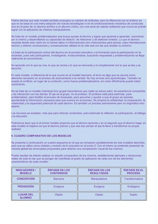 Podría decirse que este modelo también propugna un cambio de actitudes, pero la diferencia con el anterior es
que no se basa en una mera adopción de nuevas tecnologías ni en el condicionamiento mecánico de conductas
sino en el paso de un alumno acrítico a un alumno crítico, con una serie de valores solidarios que nunca se podrán
lograr con la aplicación de criterios manipuladores.
Se trata de un modelo problematizador que busca ayudar al alumno y lograr que aprenda a aprender, razonando
por sí mismo y desarrollando su capacidad de deducir, de relacionar y de elaborar síntesis. Lo que el alumno
necesita desde esta visión es no tantos datos ni informaciones sino instrumentos para pensar, para interrelacionar
hechos y obtener conclusiones y consecuencias válidas en la vida real con las que ampliar su entorno.
La base es la participación activa del alumno en el proceso educativo y la formación para la participación en la
sociedad, pues solo participando, investigando, involucrándose, buscando respuestas y problematizando se llega
realmente al conocimiento.
Se aprende con lo que se vive, lo que se recrea y lo que se reinventa y no simplemente con lo que se lee y se
escucha.
En este modelo, a diferencia de lo que ocurre en el modelo bancario, el error es algo que se asume como
elemento necesario en el proceso de acercamiento a la verdad. No hay errores sino aprendizajes. También se
acepta el conflicto, en lugar de su evitación, como fuerza problematizadora; sin crisis difícilmente puede haber
crecimiento.
No se trata de un modelo individual sino grupal (recordemos que nadie se educa solo), de experiencia compartida
y de interacción con los demás. El eje es el grupo, no el profesor. El profesor está para estimular, para
problematizar, para facilitar el proceso de búsqueda, para escuchar y ayudar a que el grupo se exprese,
aportándole la información necesaria para que avance en el proceso. Se propicia la solidaridad, la cooperación, la
creatividad y la capacidad potencial de cada alumno. Es también un proceso permanente pero no dogmático sino
abierto.
Los recursos se emplean, más que para reforzar contenidos, para estimular la reflexión, la participación, el diálogo
y la discusión.
Podríamos decir que si el primer modelo proponía que el alumno aprenda y en el segundo que el alumno haga, en
este modelo el objetivo es que el alumno piense y que sea ese pensar el que le lleve a transformar su propia
realidad.
9. CUADRO COMPARATIVO DE LOS MODELOS
Se presenta a continuación un cuadro-esquema en el que se comparan paralelamente los tres modelos descritos,
para que se utilice como síntesis y revisión de lo expuesto en el punto 5. Con el mismo se pretende presentar de
manera global los enunciados propuestos para obtener una comparación visual de los mismos.
Puede resultar de interés realizar un estudio comparativo de los mismos, estableciendo ejemplos y situaciones
reales de aula en las que se pongan de manifiesto el grado de aplicación de cada uno de los elementos
característicos de cada modelo.
INDICADORES /
MODELO

ÉNFASIS EN LOS
CONTENIDOS

ÉNFASIS EN LOS
RESULTADOS

ÉNFASIS EN EL
PROCESO

CONCEPCIÓN

Bancaria

Manipuladora

Transformadora

PEDAGOGÍA

Exógena

Exógena

Endógena

LUGAR DEL
ALUMNO

Objeto

Objeto

Sujeto

 
