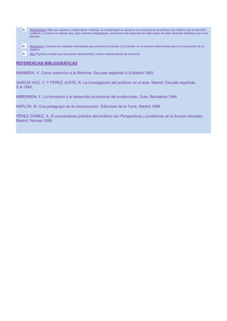 Metodología: Más que exponer y sistematizar métodos, la metodología se esfuerza en proporcionar al profesor los criterios que le permitan
justificar y construir el método que, bajo razones pedagógicas, responde a las expectativas adecuadas de cada situación didáctica que se le
plantea.
Motivación: Conjunto de variables intermedias que activan la conducta y la orientan en un sentido determinado para la consecución de un
objetivo.
Rol: Papeles sociales que se pueden desempeñar; modos característicos de conducta.

REFERENCIAS BIBLIOGRÁFICAS
BARBERÁ, V. Como sobrevivir a la Reforma. Escuela española S.A.Madrid.1992.
GARCÍA HOZ, V. Y PÉREZ JUSTE, R. La investigación del profesor en el aula. Madrid. Escuela española.
S.A.1984.
IMBERNON, F. La formación y el desarrollo profesional del profesorado. Grao. Barcelona.1994.
KAPLÚN, M. Una pedagogía de la comunicación. Ediciones de la Torre. Madrid.1998.
PÉREZ GÓMEZ, A. El pensamiento práctico del profesor (en Perspectivas y problemas de la función docente).
Madrid. Narcea.1988.

 