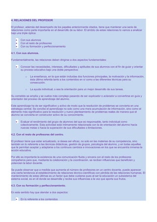 4. RELACIONES DEL PROFESOR
El profesor, además del desempeño de los papeles anteriormente citados, tiene que mantener una serie de
relaciones como parte importante en el desarrollo de su labor. El ámbito de estas relaciones lo vamos a analizar
bajo una triple óptica:
Con sus alumnos
Con el resto de profesores
Con su formación y perfeccionamiento
4.1. Con sus alumnos.
Fundamentalmente, las relaciones deben dirigirse a dos aspectos fundamentales:
Conocer las necesidades, intereses, dificultades y aptitudes de sus alumnos con el fin de guiar y orientar
su proceso educativo bajo una doble perspectiva:
o

La enseñanza, en la que están incluidas dos funciones principales, la motivación y la información,
ésta última referida tanto a los contenidos en sí como a las diferentes técnicas para su
consecución.

o

La ayuda individual, o sea la orientación para un mejor desarrollo de sus tareas.

Su cometido se amplía y se vuelve más complejo pasando de ser explicador o aclarador a convertirse en guía y
orientador del proceso de aprendizaje del alumno.
Este aprendizaje ha de ser significativo y activo de modo que la resolución de problemas se convierta en una
estrategia central. Se concibe el aprendizaje no solo como una mera acumulación de información, sino como el
elemento más significativo para la resolución y nuevo planteamiento de problemas reales de manera que el
alumno se convierta en constructor activo de su conocimiento.
Evaluar el rendimiento del grupo de alumnos del que es responsable, tanto individual como
colectivamente. Esta actividad está íntimamente relacionada con la de orientación del alumno hacia
nuevas metas o hacia la superación de sus dificultades o limitaciones.
4.2. Con el resto de profesores del centro.
El profesor tiene que estar actualizado, si desea ser eficaz, no solo en las materias de su competencia, sino
también en lo referente a las técnicas didácticas, gestión de grupos, psicología del alumno, y en todas aquellas
que le permitan aceptar y adaptarse a los continuos cambios e innovaciones en los que se encuentra inmersa la
acción educativa.
Por ello es importante la existencia de una comunicación fluida y sincera con el resto de los profesores
compañeros para que, mediante la colaboración y la coordinación, se reciban influencias que beneficien y
potencien la labor docente.
Se puede observar que a medida que aumenta el número de profesores en un centro docente, puede aparecer
una cierta tendencia al establecimiento de relaciones técnico-científicas con pérdida de las relaciones humanas. El
mantenimiento de estas últimas es un factor que debe cuidarse pues al ser la educación un subsistema del
sistema social, es en él donde se desarrolla y recibe sus influencias a la vez que aporta sus frutos.
4.3. Con su formación y perfeccionamiento.
En este sentido hay que atender a dos aspectos:
En lo referente a los contenidos

 