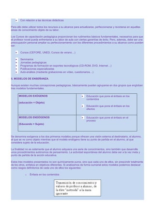 Con relación a las técnicas didácticas
Para ello debe utilizar todos los recursos a su alcance para actualizarse, perfeccionarse y reciclarse en aquellas
áreas de conocimiento objeto de su labor.
Los Cursos de capacitación pedagógica proporcionan los rudimentos básicos fundamentales, necesarios para que
el profesor novel pueda enfrentarse a su labor de aula con ciertas garantías de éxito. Pero, además, debe ser una
preocupación personal ampliar su perfeccionamiento con los diferentes procedimientos a su alcance como pueden
ser:
Cursos (CEFORE, UNED, Cursos de verano…)
Seminarios
Jornadas pedagógicas
Programas de formación en soportes tecnológicos (CD-ROM, DVD, Internet…)
Publicaciones especializadas
Auto-análisis (mediante grabaciones en vídeo, cuestionarios…)
5. MODELOS DE ENSEÑANZA.
Aunque existen muchas concepciones pedagógicas, básicamente pueden agruparse en dos grupos que engloban
tres modelos fundamentales.
MODELOS EXÓGENOS

Educación que pone el énfasis en los
contenidos

(educación = Objeto)
Educación que pone el énfasis en los
efectos
MODELOS ENDÓGENOS

Educación que pone el énfasis en el
proceso

(Educando = Sujeto)

Se denomina exógenos a los dos primeros modelos porque ofrecen una visión externa al destinatario, el alumno,
al que se ve como objeto mientras que el modelo endógeno tiene su punto de partida en el alumno, al que
considera sujeto de la educación.
La finalidad no es solamente que el alumno adquiera una serie de conocimientos, sino también que desarrolle
unos procedimientos autónomos de pensamiento. La actividad espontánea del alumno debe ser a la vez meta y
punto de partida de la acción educativa.
Estos tres modelos presentados no son químicamente puros, sino que cada uno de ellos, sin prescindir totalmente
de los otros, enfatiza en objetivos diferentes. Si analizamos de forma sumarial estos modelos podemos destacar
como rasgos definitorios de cada uno de ellos los siguientes:
o

Énfasis en los contenidos

 