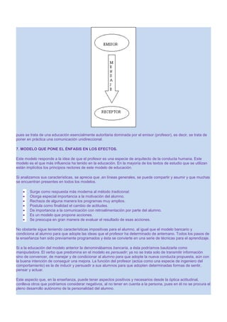 pues se trata de una educación esencialmente autoritaria dominada por el emisor (profesor), es decir, se trata de
poner en práctica una comunicación unidireccional.
7. MODELO QUE PONE EL ÉNFASIS EN LOS EFECTOS.
Este modelo responde a la idea de que el profesor es una especie de arquitecto de la conducta humana. Este
modelo es el que más influencia ha tenido en la educación. En la mayoría de los textos de estudio que se utilizan
están implícitos los principios rectores de este modelo de educación.
Si analizamos sus características, se aprecia que ,en líneas generales, se puede compartir y asumir y que muchas
se encuentran presentes en todos los modelos.
Surge como respuesta más moderna al método tradicional.
Otorga especial importancia a la motivación del alumno.
Rechaza de alguna manera los programas muy amplios.
Postula como finalidad el cambio de actitudes.
Da importancia a la comunicación con retroalimentación por parte del alumno.
Es un modelo que propone acciones.
Se preocupa en gran manera de evaluar el resultado de esas acciones.
No obstante sigue teniendo características impositivas para el alumno, al igual que el modelo bancario y
condiciona al alumno para que adopte las ideas que el profesor ha determinado de antemano. Todos los pasos de
la enseñanza han sido previamente programados y ésta se convierte en una serie de técnicas para el aprendizaje.
Si a la educación del modelo anterior la denominábamos bancaria, a ésta podríamos bautizarla como
manipuladora. El verbo que predomina en el modelo es persuadir; ya no se trata solo de transmitir información
sino de convencer, de manejar y de condicionar al alumno para que adopte la nueva conducta propuesta, aún con
la buena intención de conseguir una mejora. La función del profesor (actúa como una especie de ingeniero del
comportamiento) es la de inducir y persuadir a sus alumnos para que adopten determinadas formas de sentir,
pensar y actuar.
Este aspecto que, en la enseñanza, puede tener aspectos positivos y necesarios desde la óptica actitudinal,
conlleva otros que podríamos considerar negativos, al no tener en cuenta a la persona, pues en él no se procura el
pleno desarrollo autónomo de la personalidad del alumno.

 