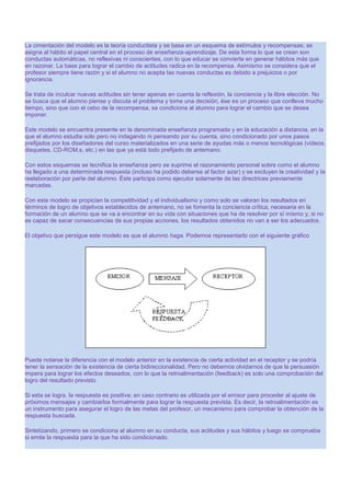 La cimentación del modelo es la teoría conductista y se basa en un esquema de estímulos y recompensas; se
asigna al hábito el papel central en el proceso de enseñanza-aprendizaje. De esta forma lo que se crean son
conductas automáticas, no reflexivas ni conscientes, con lo que educar se convierte en generar hábitos más que
en razonar. La base para lograr el cambio de actitudes radica en la recompensa. Asimismo se considera que el
profesor siempre tiene razón y si el alumno no acepta las nuevas conductas es debido a prejuicios o por
ignorancia.
Se trata de inculcar nuevas actitudes sin tener apenas en cuenta la reflexión, la conciencia y la libre elección. No
se busca que el alumno piense y discuta el problema y tome una decisión, ése es un proceso que conlleva mucho
tiempo, sino que con el cebo de la recompensa, se condiciona al alumno para lograr el cambio que se desea
imponer.
Este modelo se encuentra presente en la denominada enseñanza programada y en la educación a distancia, en la
que el alumno estudia solo pero no indagando ni pensando por su cuenta, sino condicionado por unos pasos
prefijados por los diseñadores del curso materializados en una serie de ayudas más o menos tecnológicas (vídeos,
disquetes, CD-ROM,s, etc.) en las que ya está todo prefijado de antemano.
Con estos esquemas se tecnifica la enseñanza pero se suprime el razonamiento personal sobre como el alumno
ha llegado a una determinada respuesta (incluso ha podido deberse al factor azar) y se excluyen la creatividad y la
reelaboración por parte del alumno. Éste participa como ejecutor solamente de las directrices previamente
marcadas.
Con este modelo se propician la competitividad y el individualismo y como solo se valoran los resultados en
términos de logro de objetivos establecidos de antemano, no se fomenta la conciencia crítica, necesaria en la
formación de un alumno que se va a encontrar en su vida con situaciones que ha de resolver por sí mismo y, si no
es capaz de sacar consecuencias de sus propias acciones, los resultados obtenidos no van a ser los adecuados.
El objetivo que persigue este modelo es que el alumno haga. Podemos representarlo con el siguiente gráfico

Puede notarse la diferencia con el modelo anterior en la existencia de cierta actividad en el receptor y se podría
tener la sensación de la existencia de cierta bidireccionalidad. Pero no debemos olvidarnos de que la persuasión
impera para lograr los efectos deseados, con lo que la retroalimentación (feedback) es solo una comprobación del
logro del resultado previsto.
Si esta se logra, la respuesta es positiva; en caso contrario es utilizada por el emisor para proceder al ajuste de
próximos mensajes y cambiarlos formalmente para lograr la respuesta prevista. Es decir, la retroalimentación es
un instrumento para asegurar el logro de las metas del profesor, un mecanismo para comprobar la obtención de la
respuesta buscada.
Sintetizando, primero se condiciona al alumno en su conducta, sus actitudes y sus hábitos y luego se comprueba
si emite la respuesta para la que ha sido condicionado.

 