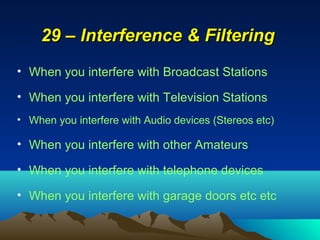 29 – Interference & Filtering29 – Interference & Filtering
• When you interfere with Broadcast Stations
• When you interfere with Television Stations
• When you interfere with Audio devices (Stereos etc)
• When you interfere with other Amateurs
• When you interfere with telephone devices
• When you interfere with garage doors etc etc
 