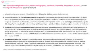 27
• Le taux d’inventaires non consentis s’élevant désormais à 30% parait se stabiliser au cours des derniers mois
• Le report de l’échéance de la fin des cookies tiers à mi-2024 (vs fin 2023 initialement) entraîne une lassitude du marché, même si un impact
clair sur la capacité de ciblage et de mesure de ROI des annonceurs est attendu. La « Privacy Sandbox », solution alternative développée par
Google, est actuellement en phase de test. Les annonceurs et éditeurs ont en parallèle accéléré sur les technologies contextuelles, l’usage des
data first party et les solutions IDs, notamment le projet Argus lancé par 4 opérateurs télécom Européens majeurs annoncé en Janvier dernier
• Les GAFAM ont fait l’objet de plusieurs sanctions cette année – En France, Google a été condamné par la CNIL et le Tribunal de commerce de
Paris à hauteur de €102M (en plus du dépôt de plainte le 24 janvier dernier du ministère de la justice et de 8 états aux US pour infraction au
droit de la concurrence sur le marché de la publicité en ligne), Meta par la CNIL à hauteur de €60M et en Irlande (au nom de l’UE) par la DPC
(Data Protection Commission) à hauteur de €390M, Apple par la CNIL et le Tribunal de commerce de Paris à hauteur de €9M et Microsoft par la
CNIL à hauteur de €60M
• Les règlements DMA et DSA votés par le Parlement Européen et approuvés de manière définitive par le Conseil de l’UE en Juillet 2022
proposent de nouveaux outils pour encadrer les géants du net et de nouvelles obligations qu’il s’agisse de contenus (DSA) ou de pratiques
anticoncurrentielles (DMA). Ces 2 textes d’application directe devront toutefois faire l’objet de certains aménagements nécessaires à leur
entrée en vigueur dans le droit français. Ce sera l’objet d’un projet de loi annoncé par le Ministre Jean-Noël Barrot pour l’année 2023.
Les évolutions réglementaires et technologiques, ainsi que l’avancée de certains acteurs, auront
un impact structurant pour le marché
Sources : SRI, entretiens réalisés sur la période de janvier 2023 avec les acteurs du marché, informations publiques, Analyse Oliver Wyman
PERSPECTIVES POUR 2023
#Obsepub
 