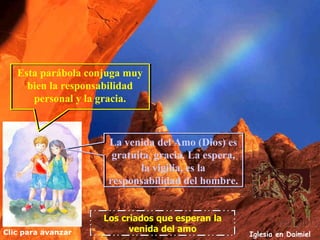 Clic para avanzar Iglesia en Daimiel Los criados que esperan la venida del amo Esta parábola conjuga muy bien la responsabilidad personal y la gracia. La venida del Amo (Dios) es gratuita, gracia. La espera, la vigilia, es la responsabilidad del hombre. 