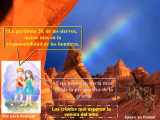 Clic para avanzar Iglesia en Daimiel Los criados que esperan la venida del amo La parábola 28, de los siervos, insiste más en la responsabilidad de los hombres. Ésta hemos de verla más desde la perspectiva de la gracia. 