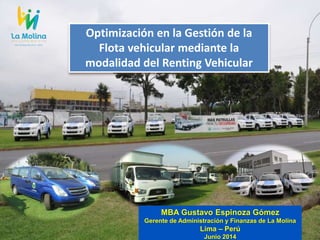 MBA Gustavo Espinoza Gómez
Gerente de Administración y Finanzas de La Molina
Lima – Perú
Junio 2014
Optimización en la Gestión de la
Flota vehicular mediante la
modalidad del Renting Vehicular
 