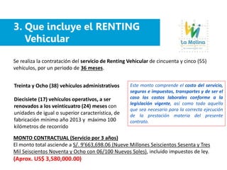3. Que incluye el RENTING
Vehicular
Se realiza la contratación del servicio de Renting Vehicular de cincuenta y cinco (55)
vehículos, por un periodo de 36 meses.
Treinta y Ocho (38) vehículos administrativos
Diecisiete (17) vehículos operativos, a ser
renovados a los veinticuatro (24) meses con
unidades de igual o superior característica, de
fabricación mínimo año 2013 y máximo 100
kilómetros de recorrido
MONTO CONTRACTUAL (Servicio por 3 años)
El monto total asciende a S/. 9’663,698.06 (Nueve Millones Seiscientos Sesenta y Tres
Mil Seiscientos Noventa y Ocho con 06/100 Nuevos Soles), incluido impuestos de ley.
(Aprox. US$ 3,580,000.00)
Este monto comprende el costo del servicio,
seguros e impuestos, transportes y de ser el
caso los costos laborales conforme a la
legislación vigente, así como todo aquello
que sea necesario para la correcta ejecución
de la prestación materia del presente
contrato.
 