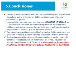 5.Conclusiones
 Gestionar innovativamente, para dar una solución integral a un problema
estructural que se enfrentan los Gobiernos Locales, con eficiencia y
eficacia en las gestión.
 Los resultados obtenidos, nos muestran que el RENTING VEHICULAR fue
la decisión mas adecuada, para mejorar la prestación de los servicios
públicos municipales, con una flota vehicular nueva y el soporte técnico
respectivo de la empresa que nos brinda los servicios.
 Esta es una experiencia única en el Perú, a nivel de Gobiernos Locales y su
aplicación es posible a otros Gobiernos Locales con similares problemas.
 Se tiene la oportunidad de tener siempre una flota vehicular nueva, de
continuar con este servicio, sin incrementar los costos, lo cual es una
ventaja competitiva en un Gobierno Local: disponer de un flota moderna
de vehículos para brindar servicios públicos de calidad a sus ciudadanos.
 