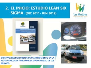 2. EL INICIO: ESTUDIO LEAN SIX
SIGMA (DIC 2011- JUN 2012)
OBJETIVO: REDUCIR COSTOS DE MANTENIMIENTO EN LA
FLOTA VEHICULAR Y MEJORAR LA OPERATIVIDAD DE LOS
MISMOS.
Recomendaciones L6S
 