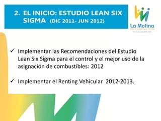  Implementar las Recomendaciones del Estudio
Lean Six Sigma para el control y el mejor uso de la
asignación de combustibles: 2012
 Implementar el Renting Vehicular 2012-2013.
 