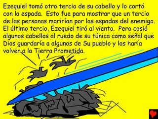Ezequiel tomó otro tercio de su cabello y lo cortó
con la espada. Esto fue para mostrar que un tercio
de las personas morirían por las espadas del enemigo.
El último tercio, Ezequiel tiró al viento. Pero cosió
algunos cabellos al ruedo de su túnica como señal que
Dios guardaría a algunos de Su pueblo y los haría
volver a la Tierra Prometida.
 