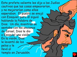 Este profeta valiente les dijo a los Judíos
cautivos que las cosas empeorarían,
y no mejorarían como ellos
esperaban. El pueblo se enojó
con Ezequiel, pero él siguió
hablando la Palabra de
Dios. Un día, mientras se
sentaba con los ancianos
de Israel, Dios le dio
a Ezequiel una visión.
En la visión, Dios
le levantó de los
pelos y le
llevó al
templo en Jerusalén.
 