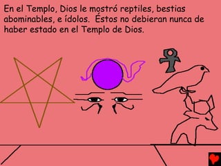 En el Templo, Dios le mostró reptiles, bestias
abominables, e ídolos. Éstos no debieran nunca de
haber estado en el Templo de Dios.
 