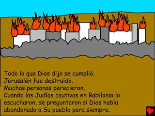 Todo lo que Dios dijo se cumplió.
Jerusalén fue destruído.
Muchas personas perecieron.
Cuando los Judíos cautivos en Babilonia lo
escucharon, se preguntaron si Dios había
abandonado a Su pueblo para siempre.
 