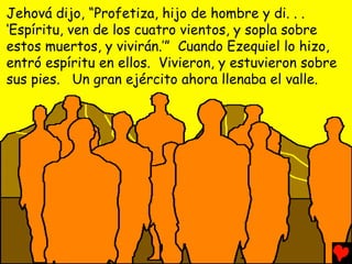 Jehová dijo, “Profetiza, hijo de hombre y di. . .
‘Espíritu, ven de los cuatro vientos, y sopla sobre
estos muertos, y vivirán.’” Cuando Ezequiel lo hizo,
entró espíritu en ellos. Vivieron, y estuvieron sobre
sus pies. Un gran ejército ahora llenaba el valle.
 