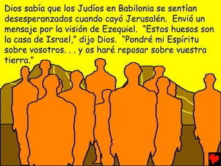 Dios sabía que los Judíos en Babilonia se sentían
desesperanzados cuando cayó Jerusalén. Envió un
mensaje por la visión de Ezequiel. “Estos huesos son
la casa de Israel,” dijo Dios. “Pondré mi Espíritu
sobre vosotros. . . y os haré reposar sobre vuestra
tierra.”
 