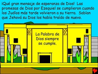 ¡Qué gran mensaje de esperanza de Dios! Las
promesas de Dios por Ezequiel se cumplieron cuando
los Judíos más tarde volvieron a su tierra. Sabían
que Jehová su Dios los había traído de nuevo.



                  La Palabra de
                  Dios siempre
                   se cumple.
 