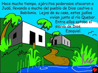 Hace mucho tiempo, ejércitos poderosos atacaron a
Judá, llevando a mucho del pueblo de Dios cautivo a
           Babilonia. Lejos de su casa, estos judíos
                            vivían junto al río Quebar.
                                Entre ellos estaba el
                                siervo de Dios,
                                      Ezequiel.
 