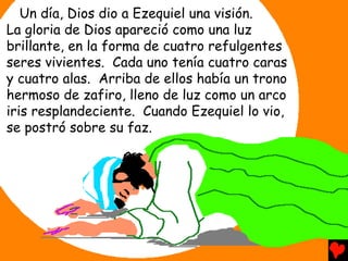 Un día, Dios dio a Ezequiel una visión.
La gloria de Dios apareció como una luz
brillante, en la forma de cuatro refulgentes
seres vivientes. Cada uno tenía cuatro caras
y cuatro alas. Arriba de ellos había un trono
hermoso de zafiro, lleno de luz como un arco
iris resplandeciente. Cuando Ezequiel lo vio,
se postró sobre su faz.
 