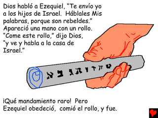 Dios habló a Ezequiel, “Te envío yo
a los hijos de Israel. Háblales Mis
palabras, porque son rebeldes.”
Apareció una mano con un rollo.
“Come este rollo,” dijo Dios,
“y ve y habla a la casa de
Israel.”




¡Qué mandamiento raro! Pero
Ezequiel obedeció, comió el rollo, y fue.
 