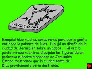 Ezequiel hizo muchas cosas raras para que la gente
entienda la palabra de Dios. Dibujó un diseño de la
ciudad de Jerusalén sobre un adobe. Tal vez la
gente miraba mientras dibujaba las figuras de un
poderoso ejército alrededor de Jerusalén.
Estaba mostrando que la ciudad santa de
Dios prontamente sería destruída.
 
