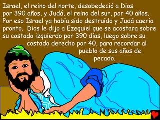 Israel, el reino del norte, desobedeció a Dios
por 390 años, y Judá, el reino del sur, por 40 años.
Por eso Israel ya había sido destruído y Judá caería
pronto. Dios le dijo a Ezequiel que se acostara sobre
su costado izquierdo por 390 días, luego sobre su
         costado derecho por 40, para recordar al
                            pueblo de sus años de
                                 pecado.
 