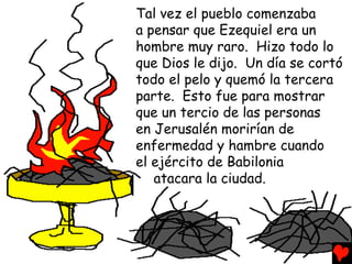 Tal vez el pueblo comenzaba
a pensar que Ezequiel era un
hombre muy raro. Hizo todo lo
que Dios le dijo. Un día se cortó
todo el pelo y quemó la tercera
parte. Esto fue para mostrar
que un tercio de las personas
en Jerusalén morirían de
enfermedad y hambre cuando
el ejército de Babilonia
   atacara la ciudad.
 