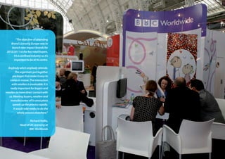 “Theobjectiveofattending
BrandLicensingEuropewasto
launchnewimpactbrandsfor
2010/2011tothekeyretailbuyers.
It’saconfinedindustrysoit’s
importanttobeatitscentre.
Anybodywho’sanybodyattends.
Theorganisersputtogether
packagesthatmakeiteasyto
comeenmasse.Theinteraction
withretailersisinvaluable.Itis
reallyimportantforbuyersand
retailerstohavedirectcontactwith
us.Meetingbuyers,retailersand
manufacturersallinonceplace
speedsuptheprocessrapidly.
Itwouldtakeweekstodothe
wholeprocesselsewhere.”
Richard Hollis,
HeadofUKLicensingat
BBCWorldwide
 