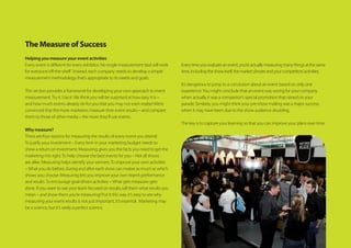 The Measure of Success
Helping you measure your event activities
Every event is different for every exhibitor. No single measurement tool will work
for everyone‘off-the-shelf ’. Instead, each company needs to develop a simple
measurement methodology that’s appropriate to its needs and goals.
This section provides a framework for developing your own approach to event
measurement.Try it. Use it.We think you will be surprised at how easy it is –
and how much events already do for you that you may not even realise!We’re
convinced that the more marketers measure their event results – and compare
them to those of other media – the more they’ll use events.
Why measure?
There are four reasons for measuring the results of every event you attend:
To justify your investment – Every item in your marketing budget needs to
show a return on investment. Measuring gives you the facts you need to get the
marketing mix right.To help choose the best events for you – Not all shows
are alike. Measuring helps identify your winners.To improve your own activities
–What you do before, during and after each show can matter as much as which
shows you choose. Measuring lets you improve your own team’s performance
and results.To encourage goal-driven activities –What gets measures gets
done. If you want to see your team focused on results, tell them what results you
mean – and show them you’re measuring! Put it this way, it’s easy to see why
measuring your event results is not just important, it’s essential.  Marketing may
be a science, but it’s rarely a perfect science.
Everytimeyouevaluateanevent,you’reactuallymeasuringmanythingsatthesame
time,includingtheshowitself,themarketclimateandyourcompetitors’activities.
It’s dangerous to jump to a conclusion about an event based on only one
experience.You might conclude that an event was wrong for your company
when actually it was a competitor’s special promotion that rained on your
parade. Similarly, you might think your pre-show mailing was a major success
when it may have been due to the show audience doubling.
The key is to capture your learning so that you can improve your plans over time.
 