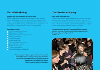 Versatile Marketing
Whatever your goals, exhibitions can take you there
Because they represent the marketplace in one place and time – bringing
together suppliers, buyers, purchase influencers, consultants and the media –
events are an incredibly versatile marketing medium. If you want to launch new
products, generate media coverage, build brand awareness, generate leads and
retain existing customers, events let you do it all in one bold stroke.
Events are effective for:
n	 Personal selling to potential buyers
n	 Building prospect databases
n	 Building relationships with existing customers
n	 Seeking new customers
n	 Educating the market
n	 Generating sales leads
n	 Demonstrating products or services
n	 Generating media awareness
n	 Building brand awareness
n	 Launching new products
n	 Positioning company as market leader
“Intimatecontactwithtravelagentsandconsumersiswhatit’s
allabout.Weuseshowstostampanimageofourdestination
intopeople’sminds.Exhibitionshelpusgeneratevisitstothe
Bahamas.That’sthemeasureofoursuccess.”
TommyThompson,BahamasTouristBoard
Cost Effective Marketing
Events deliver measurable value
The days of using events as‘flag waving exercises’are long gone.Today’s best
marketers expect events to deliver a significant return on investment – in
measurable terms, including cost per lead and cost per sale. Many even track
the value of each event over three, six and twelve months (after all, a single new
customer can represent huge lifetime value to your company).
“Ontopofgeneratingsalesleads,attendingexhibitionsprovidesa
focalpointforarangeofmarketingactivities,includingadvertising,
PR,telemarketingandwebpromotion.”
Zoe Allan,JBA
 