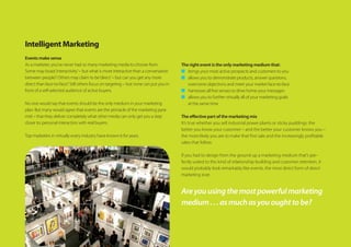 Intelligent Marketing
Events make sense
As a marketer, you’ve never had so many marketing media to choose from.
Some may boast‘interactivity’– but what is more interactive than a conversation
between people? Others may claim to be‘direct’– but can you get any more
direct than face-to-face? Still others focus on targeting – but none can put you in
front of a self-selected audience of active buyers.
No one would say that events should be the only medium in your marketing
plan. But many would agree that events are the pinnacle of the marketing pyra-
mid – that they deliver completely what other media can only get you a step
closer to: personal interaction with real buyers.
Top marketers in virtually every industry have known it for years.
The right event is the only marketing medium that:
n	 brings your most active prospects and customers to you
n	 allows you to demonstrate products, answer questions,
overcome objections and meet your market face-to-face
n	 harnesses all five senses to drive home your messages
n	 allows you to further virtually all of your marketing goals
at the same time
The effective part of the marketing mix
It’s true whether you sell industrial power plants or sticky puddings: the
better you know your customer – and the better your customer knows you –
the more likely you are to make that first sale and the increasingly profitable
sales that follow.
If you had to design from the ground up a marketing medium that’s per-
fectly suited to this kind of relationship-building and customer retention, it
would probably look remarkably like events, the most direct form of direct
marketing ever.
Areyouusingthemostpowerfulmarketing
medium...asmuchasyououghttobe?
 