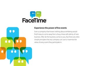 Experience the power of live events
Even a company that knows nothing about exhibiting would
find it easy to come away from a busy show with plenty of new
business. After all, the business comes to you. But there are a few
simple principles that any company can use to maximise the
value of every event they participate in.
 