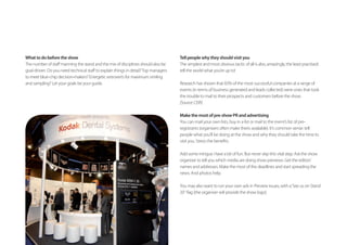 What to do before the show
to meet blue-chip decision-makers? Energetic extroverts for maximum smiling
and sampling? Let your goals be your guide.
Tell people why they should visit you
The simplest and most obvious tactic of all is also, amazingly, the least practised:
tell the world what you’re up to!
Research has shown that 83% of the most successful companies at a range of
events (in terms of business generated and leads collected) were ones that took
the trouble to mail to their prospects and customers before the show.
[Source:CEIR]
Make the most of pre-show PR and advertising
You can mail your own lists, buy in a list or mail to the event’s list of pre-
registrants (organisers often make theirs available). It’s common sense: tell
people what you’ll be doing at the show and why they should take the time to
Add some intrigue. Have a bit of fun. But never skip this vital step. Ask the show
organiser to tell you which media are doing show previews. Get the editors’
names and addresses. Make the most of the deadlines and start spreading the
news. And photos help.
You may also want to run your own ads in Preview issues, with a‘See us on Stand
.
 