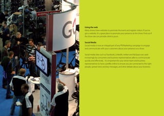 Using the web
Many shows have websites to promote the event and register visitors. If you’ve
got a website, it’s a great place to promote your presence at the show. Find out if
the show site can provide a link to yours.
Social Media
Social media is now an integral part of any PR/Marketing campaign to engage
and communicate with your customers about your presence at a show.
Social media sites such as Facebook, LinkedIn, twitter and MySpace are used
increasingly by consumers and business representatives alike to communicate
quickly and effectively.   It is important for your senior team and business
representatives to have a profile online to ensure you are connected to the right
people, spread news and key messages, and drive debate about your business.
 