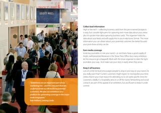 Collect lead information
High or low tech – collecting business cards from the pre-screened prospects
is easy, but consider light pens for capturing even more data about your visitor,
plus it’s quicker than data-capturing business cards.  The organiser holds the
data about your leads and will supply this to you in electronic format.  The more
information you can obtain about your potential customer, the better focused
your post-show activity can be.
Earn media coverage
Invite key journalists to visit your stand – or visit theirs. Keep a good supply of
bright, well-presented literature in the Show Press Office (too many exhibitors
let this resource go untapped!).Work with the show organiser to steer the right
journalists your way.  And make sure your story is ready when they arrive.
Keep it all business
Lots of comfy furniture encourages people to drop in and stay on your stand. Do
you really want that? Current customers might expect to monopolise your time.
Unless they’re your main reason for attending, try to set aside specific times for
customers, ideally in a hospitality area on or off the stand. Networking and social
contacts are part of the appeal of an exhibition, but you’ll want to keep it under
control.
“Exhibitionsareanimportantpartofour
marketingmix–andtheonlypartthatlets
usdemonstrateourlifttruckstopotential
customers.Wealsouseexhibitionsasa
platformforgeneratingcoverageinthemajor
trademagazines.”
Bob Helbert, LansingLinde.
 