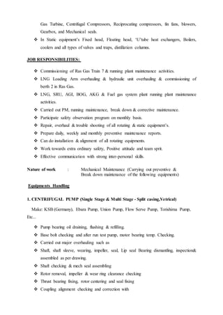 Gas Turbine, Centrifugal Compressors, Reciprocating compressors, fin fans, blowers,
Gearbox, and Mechanical seals.
 In Static equipment’s Fixed head, Floating head, ‘U’tube heat exchangers, Boilers,
coolers and all types of valves and traps, distillation columns.
JOB RESPONSIBILITIES:
 Commissioning of Ras Gas Train 7 & running plant maintenance activities.
 LNG Loading Arm overhauling & hydraulic unit overhauling & commissioning of
berth 2 in Ras Gas.
 LNG, SRU, AGI, BOG, AKG & Fuel gas system plant running plant maintenance
activities.
 Carried out PM, running maintenance, break down & corrective maintenance.
 Participate safety observation program on monthly basis.
 Repair, overhaul & trouble shooting of all rotating & static equipment’s.
 Prepare daily, weekly and monthly preventive maintenance reports.
 Can do installation & alignment of all rotating equipments.
 Work towards extra ordinary safety, Positive attitude and team sprit.
 Effective communication with strong inter-personal skills.
Nature of work : Mechanical Maintenance (Carrying out preventive &
Break down maintenance of the following equipments)
Equipments Handling
1. CENTRIFUGAL PUMP (Single Stage & Multi Stage - Split casing,Vetrical)
Make: KSB (Germany), Ebara Pump, Union Pump, Flow Serve Pump, Torishima Pump,
Etc...
 Pump bearing oil draining, flushing & refilling.
 Base bolt checking and after run test pump, motor bearing temp. Checking.
 Carried out major overhauling such as
 Shaft, shaft sleeve, wearing, impeller, seal, Lip seal Bearing dismantling, inspection&
assembled as per drawing.
 Shaft checking & mech seal assembling
 Rotor removal, impeller & wear ring clearance checking
 Thrust bearing fixing, rotor centering and seal fixing
 Coupling alignment checking and correction with
 