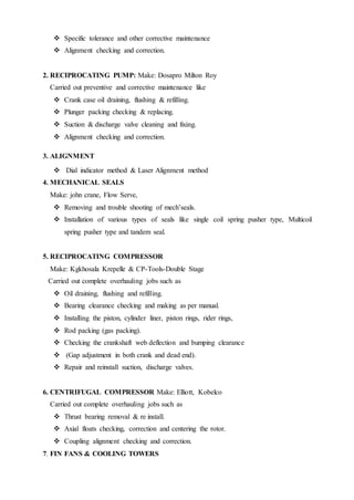  Specific tolerance and other corrective maintenance
 Alignment checking and correction.
2. RECIPROCATING PUMP: Make: Dosapro Milton Roy
Carried out preventive and corrective maintenance like
 Crank case oil draining, flushing & refilling.
 Plunger packing checking & replacing.
 Suction & discharge valve cleaning and fixing.
 Alignment checking and correction.
3. ALIGNMENT
 Dial indicator method & Laser Alignment method
4. MECHANICAL SEALS
Make: john crane, Flow Serve,
 Removing and trouble shooting of mech’seals.
 Installation of various types of seals like single coil spring pusher type, Multicoil
spring pusher type and tandem seal.
5. RECIPROCATING COMPRESSOR
Make: Kgkhosala Krepelle & CP-Tools-Double Stage
Carried out complete overhauling jobs such as
 Oil draining, flushing and refilling.
 Bearing clearance checking and making as per manual.
 Installing the piston, cylinder liner, piston rings, rider rings,
 Rod packing (gas packing).
 Checking the crankshaft web deflection and bumping clearance
 (Gap adjustment in both crank and dead end).
 Repair and reinstall suction, discharge valves.
6. CENTRIFUGAL COMPRESSOR Make: Elliott, Kobelco
Carried out complete overhauling jobs such as
 Thrust bearing removal & re install.
 Axial floats checking, correction and centering the rotor.
 Coupling alignment checking and correction.
7. FIN FANS & COOLING TOWERS
 