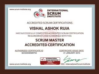 INTERNATIONAL
INSTITUTE
SCRUM
www.scrum-institute.org
www.scrum-institute.org CEO - International Scrum Institute
ACCREDITED SCRUMCERTIFICATIONS
HAS SUCCESSFULLY COMPLETED ACCREDITED SCRUM CERTIFICATION
REQUIREMENTS AND IS AWARDED WITHTHIS
SCRUM MASTER
ACCREDITED CERTIFICATION
AUTHORIZED CERTIFICATE ID CERTIFICATE ISSUE DATE
VISHAL ASHOK RUIA
62330448589753 31 JANUARY 2015
 