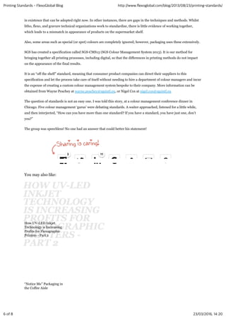 in existence that can be adopted right now. In other instances, there are gaps in the techniques and methods. Whilst
litho, flexo, and gravure technical organizations work to standardize, there is little evidence of working together,
which leads to a mismatch in appearance of products on the supermarket shelf.
Also, some areas such as special (or spot) colours are completely ignored; however, packaging uses these extensively.
SGS has created a specification called SGS-CMS13 (SGS Colour Management System 2013). It is our method for
bringing together all printing processes, including digital, so that the differences in printing methods do not impact
on the appearance of the final results.
It is an “off the shelf” standard, meaning that consumer product companies can direct their suppliers to this
specification and let the process take care of itself without needing to hire a department of colour managers and incur
the expense of creating a custom colour management system bespoke to their company. More information can be
obtained from Wayne Peachey at wayne.peachey@sgsintl.eu, or Nigel Cox at nigel.cox@sgsintl.eu
The question of standards is not an easy one. I was told this story, at a colour management conference dinner in
Chicago. Five colour management ‘gurus’ were debating standards. A waiter approached, listened for a little while,
and then interjected, “How can you have more than one standard? If you have a standard, you have just one, don’t
you?”
The group was speechless! No one had an answer that could better his statement!
You may also like:
How UV-LED Inkjet
Technology is Increasing
Profits for Flexographic
Printers - Part 2
“Notice Me” Packaging in
the Coffee Aisle
33 1111
Printing Standards - FlexoGlobal Blog http://www.flexoglobal.com/blog/2013/08/23/printing-standards/
6 of 8 23/03/2016, 14:20
 